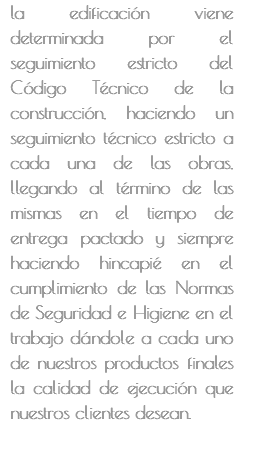 la edificación viene determinada por el seguimiento estricto del Código Técnico de la construcción, haciendo un seguimiento técnico estricto a cada una de las obras, llegando al término de las mismas en el tiempo de entrega pactado y siempre haciendo hincapié en el cumplimiento de las Normas de Seguridad e Higiene en el trabajo dándole a cada uno de nuestros productos finales la calidad de ejecución que nuestros clientes desean. 