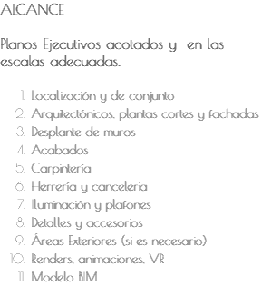 ALCANCE Planos Ejecutivos acotados y en las escalas adecuadas. Localización y de conjunto Arquitectónicos, plantas cortes y fachadas Desplante de muros Acabados Carpintería Herrería y canceleria Iluminación y plafones Detalles y accesorios Áreas Exteriores (si es necesario) Renders, animaciones, VR Modelo BIM